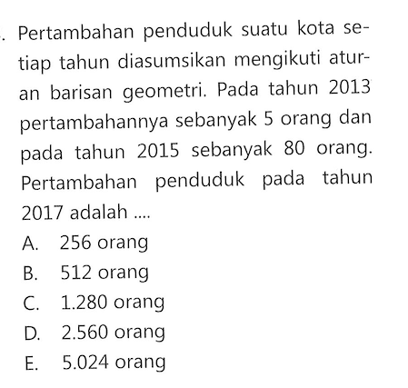 Pertambahan penduduk suatu kota setiap tahun diasumsikan mengikuti aturan barisan geometri. Pada tahun 2013 pertambahannya sebanyak 5 orang dan pada tahun 2015 sebanyak 80 orang. Pertambahan penduduk pada tahun 2017 adalah ....