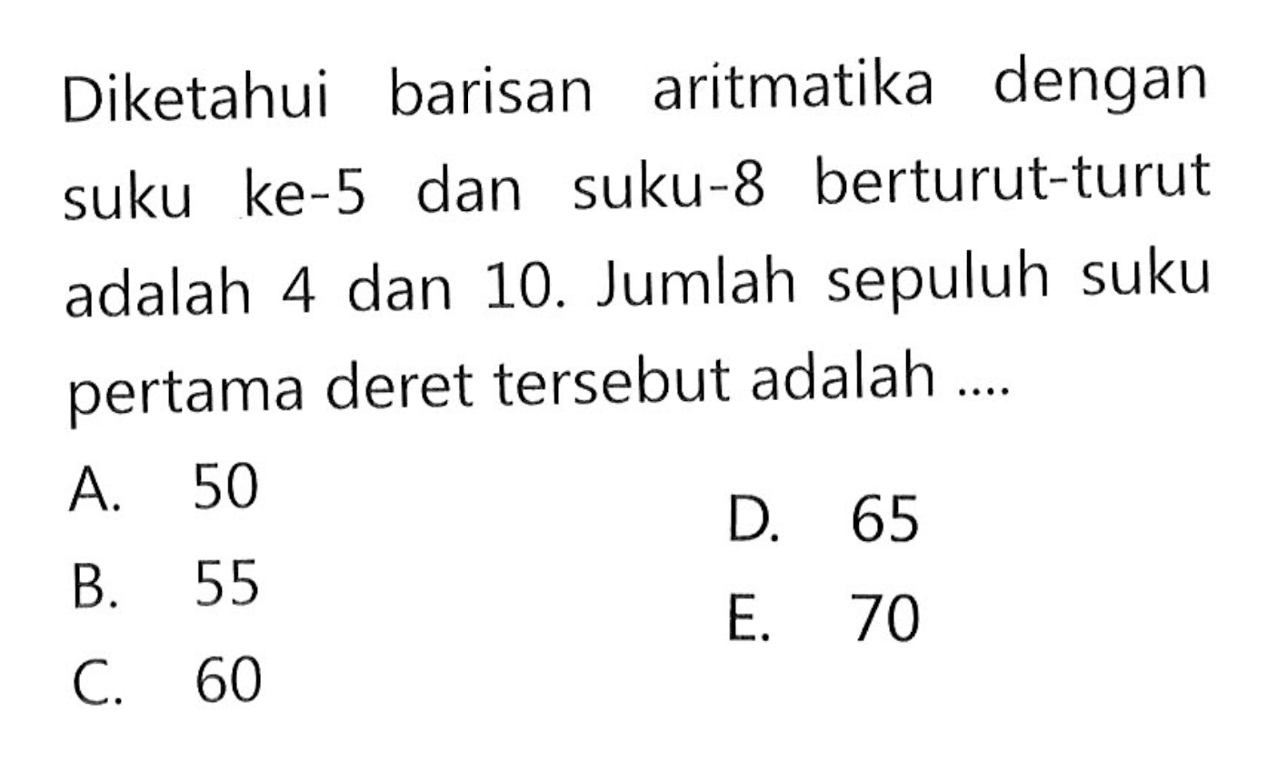 Diketahui barisan aritmatika dengan suku ke-5 dan suku-8 berturut-turut adalah 4 dan 10. Jumlah sepuluh suku pertama deret tersebut adalah ....