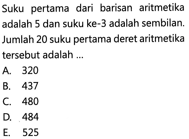 Suku pertama dari barisan aritmetika adalah 5 dan suku ke-3 adalah sembilan. Jumlah 20 suku pertama deret aritmetika tersebut adalah ...