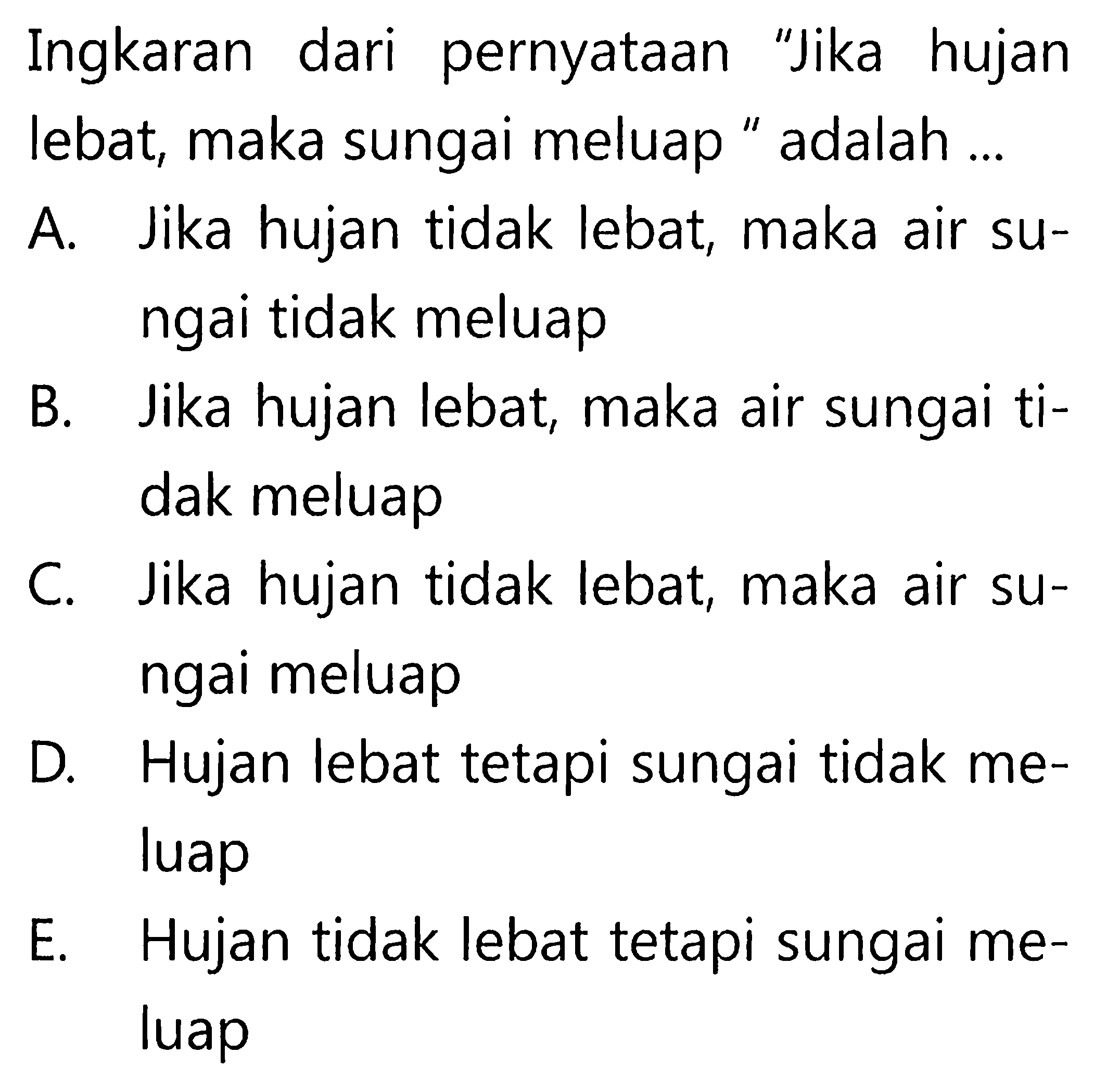 Ingkaran dari pernyataan 'Jika hujan lebat, maka sungai meluap ' adalah ...A. Jika hujan tidak lebat, maka air sungai tidak meluapB. Jika hujan lebat, maka air sungai tidak meluapC. Jika hujan tidak lebat, maka air sungai meluapD. Hujan lebat tetapi sungai tidak meluapE. Hujan tidak lebat tetapi sungai meluap