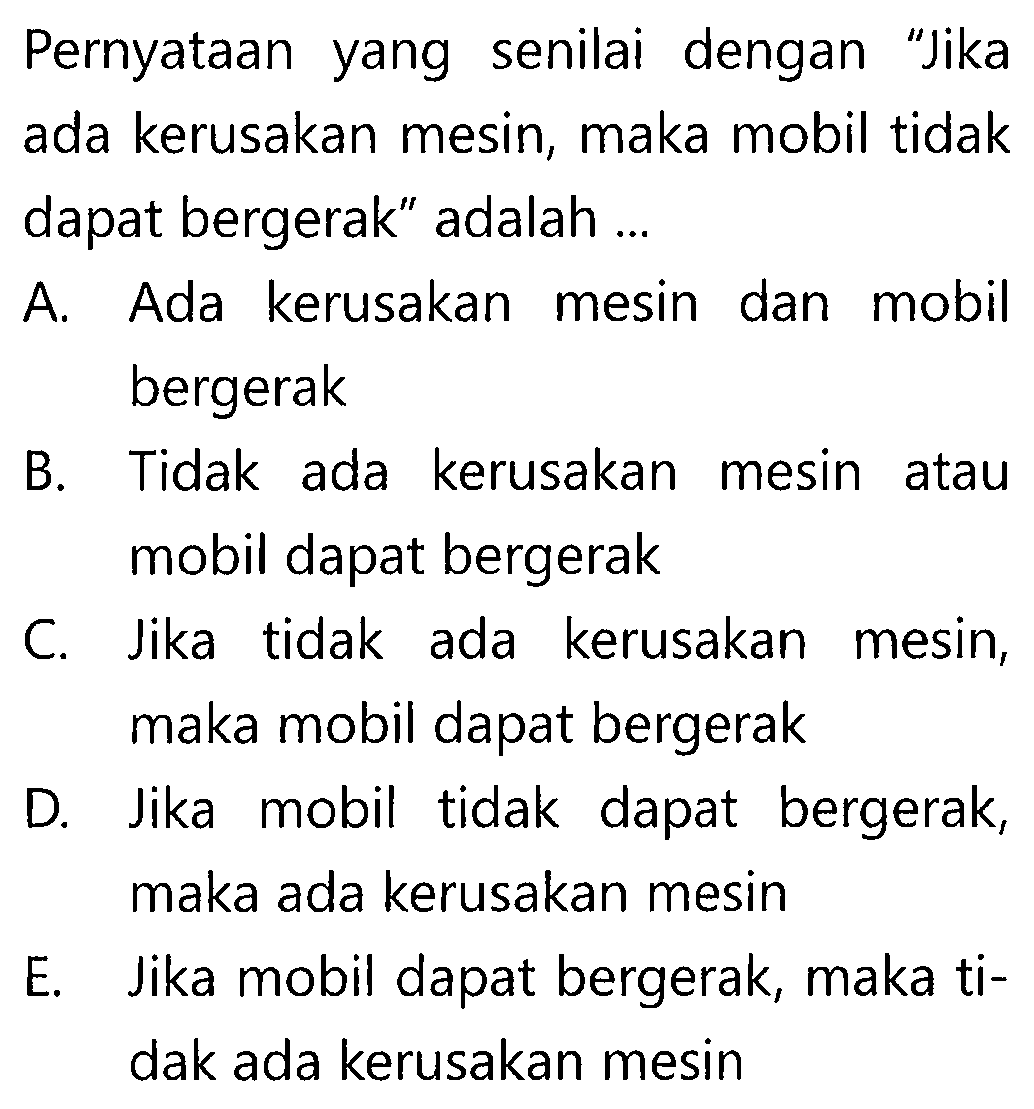 Pernyataan yang senilai dengan 'Jika ada kerusakan mesin, maka mobil tidak dapat bergerak' adalah ...A. Ada kerusakan mesin dan mobil bergerakB. Tidak ada kerusakan mesin atau mobil dapat bergerakC. Jika tidak ada kerusakan mesin, maka mobil dapat bergerakD. Jika mobil tidak dapat bergerak, maka ada kerusakan mesinE. Jika mobil dapat bergerak, maka tidak ada kerusakan mesin