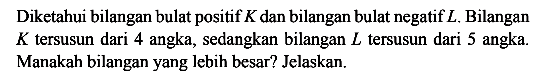 Diketahui bilangan bulat positif K dan bilangan bulat negatif L. Bilangan K tersusun dari 4 angka, sedangkan bilangan L tersusun dari 5 angka. Manakah bilangan yang lebih besar? Jelaskan.