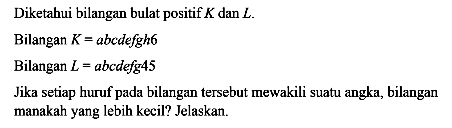 Diketahui bilangan bulat positif K dan L. Bilangan K = abcdefgh6 Bilangan L = abcdefg45 Jika setiap huruf pada bilangan tersebut mewakili suatu angka, bilangan manakah yang lebih kecil? Jelaskan.