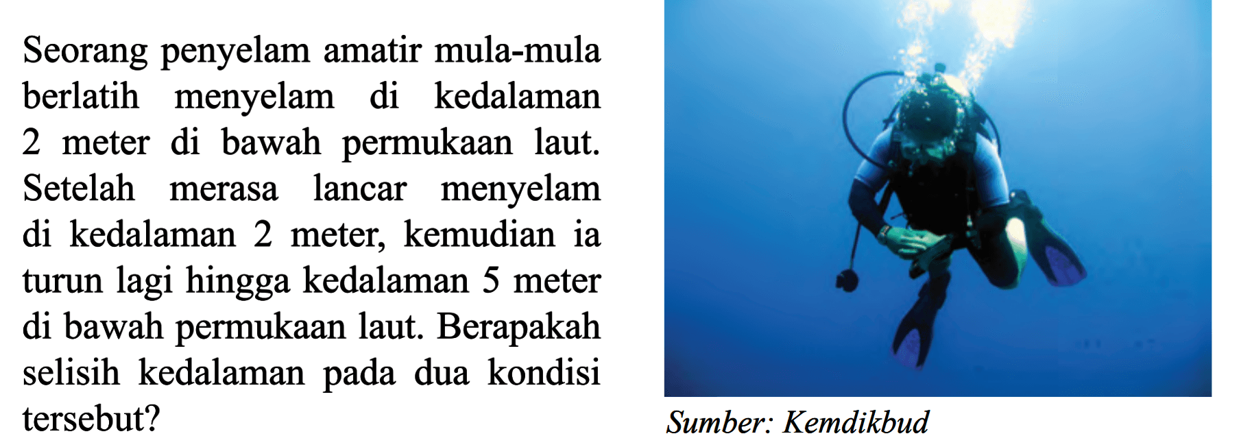 Seorang penyelam amatir mula-mula berlatih menyelam di kedalaman di bawah permukaan laut. 2 meter Setelah menyelam merasa lancar di kedalaman 2 meter; kemudian ia turun lagi hingga kedalaman 5 meter di bawah permukaan laut. Berapakah selisih kedalaman pada dua kondisi tersebut? Sumber: Kemdikbud