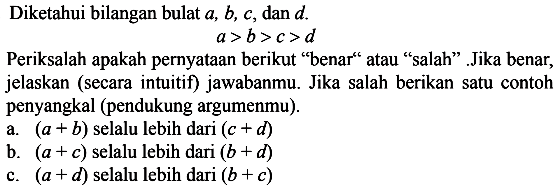 Diketahui bilangan bulat a, b, c, dan d. a >b>c>d Periksalah apakah pernyataan berikut "benar" atau "salah". Jika benar, jelaskan (secara intuitif) jawabanmu. Jika salah berikan satu contoh penyangkal (pendukung argumenmu). a. (a + b) selalu lebih dari (c + d) b. (a + c) selalu lebih dari (b + d) c. (a + d) selalu lebih dari (b + c)