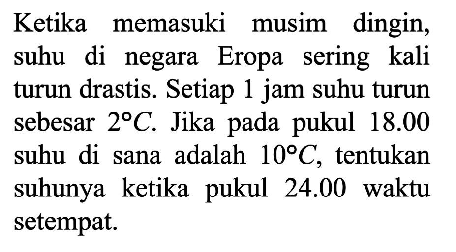 Ketika memasuki musim dingin, suhu di negara Eropa sering kali turun drastis. Setiap 1 jam suhu turun sebesar 2 C. Jika pada pukul 18.00 suhu di sana adalah 10 C, tentukan suhunya ketika pukul 24.00 waktu setempat.