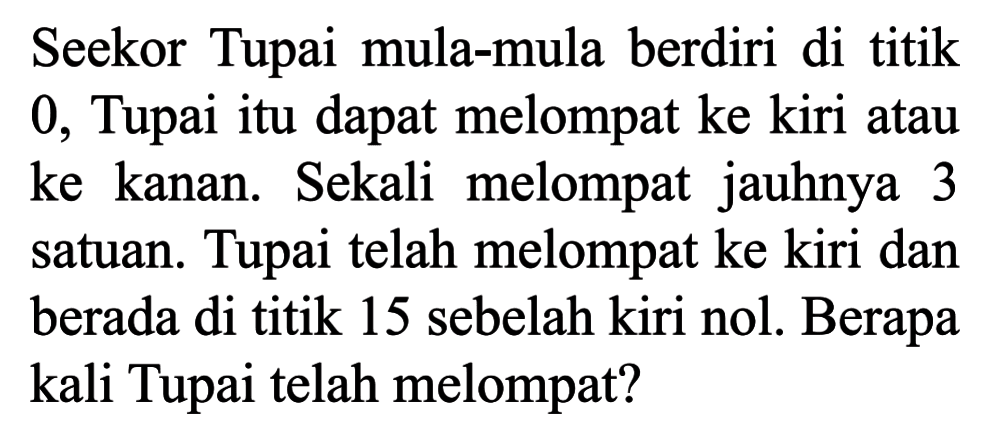 Seekor Tupai mula-mula berdiri di titik 0. Tupai itu dapat melompat ke kiri atau ke kanan. Sekali melompat jauhnya 3 satuan. Tupai telah melompat ke kiri dan berada di titik 15 sebelah kiri nol. Berapa kali Tupai telah melompat?