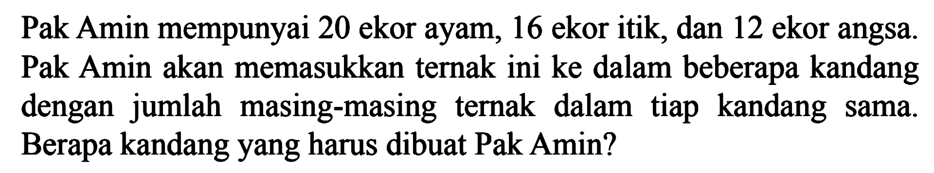 Pak Amin mempunyai 20 ekor ayam, 16 ekor itik, dan 12 ekor angsa. Pak Amin akan memasukkan ternak ini ke dalam beberapa kandang dengan jumlah masing-masing ternak dalam tiap kandang sama. Berapa kandang yang harus dibuat Pak Amin?