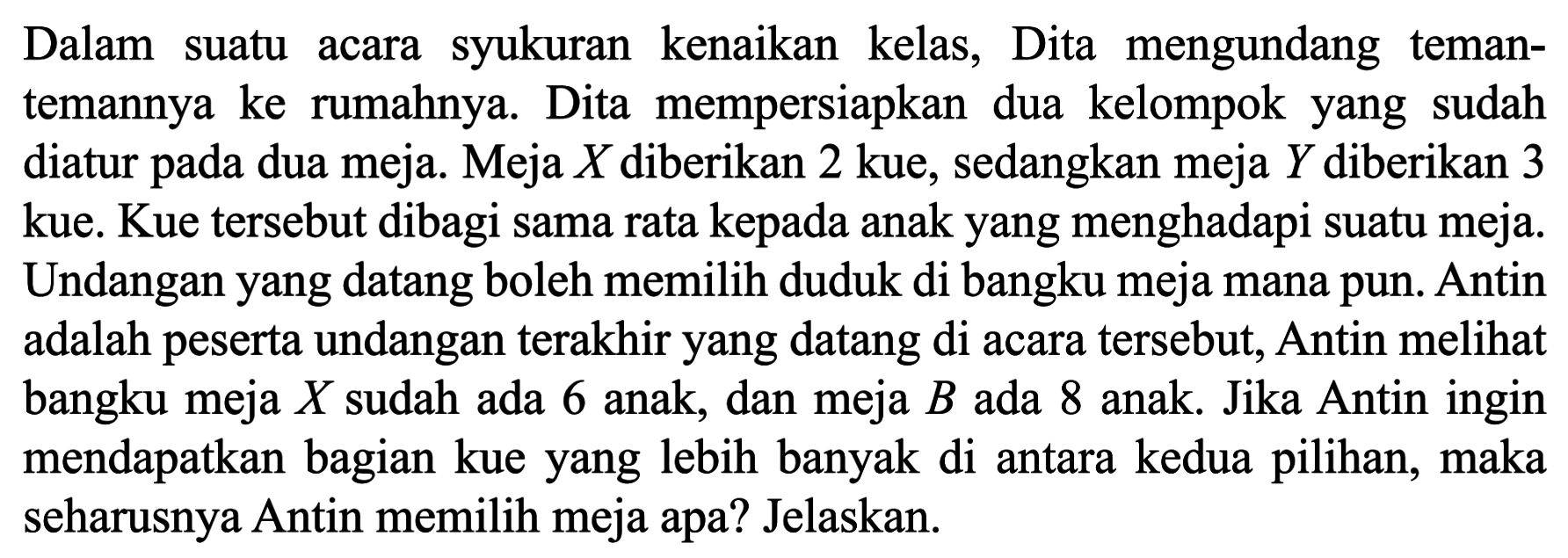 Dalam syukuran kenaikan suatu kelas, Dita mengundang acara teman- temannya ke rumahnya. Dita mempersiapkan dua kelompok yang sudah diatur dua meja. Meja X diberikan 2 kue, sedangkan meja Y diberikan 3 pada kue. Kue tersebut dibagi sama rata kepada anak yang menghadapi suatu meja. Undangan yang datang boleh memilih duduk di bangku meja mana pun. Antin adalah peserta undangan terakhir yang datang di acara tersebut, Antin melihat bangku meja X sudah ada 6 anak, dan meja B ada 8 anak. Jika Antin ingin mendapatkan bagian kue yang lebih banyak di antara kedua pilihan, maka seharusnya Antin memilih meja apa? Jelaskan.