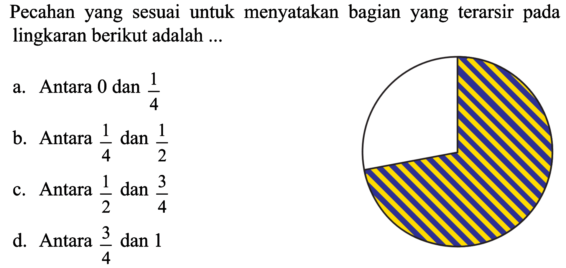 Pecahan yang sesuai untuk menyatakan bagian yang terarsir pada lingkaran berikut adalah a. Antara 0 dan 1/4 b. Antara 1/4 dan 1/2 c. Antara 1/2 dan 3/4 d. Antara 3/4 dan 1