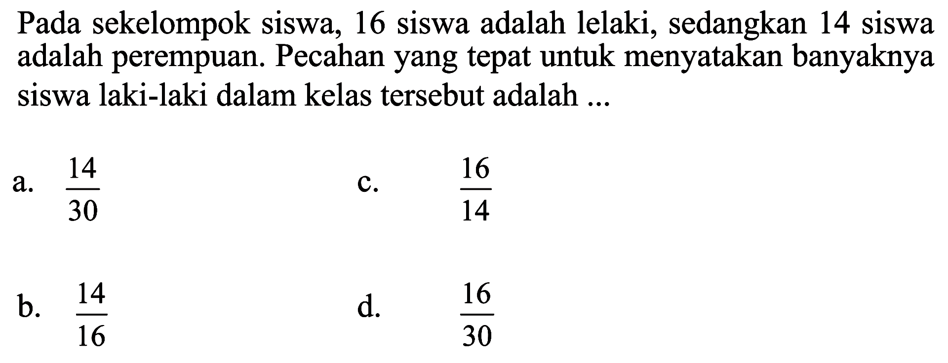 Pada sekelompok siswa, 16 siswa adalah lelaki, sedangkan 14 siswa adalah perempuan. Pecahan yang tepat untuk menyatakan banyaknya siswa laki-laki dalam kelas tersebut adalah .... a. 14/30 b. 14/16 c. 16/14 d. 16/30