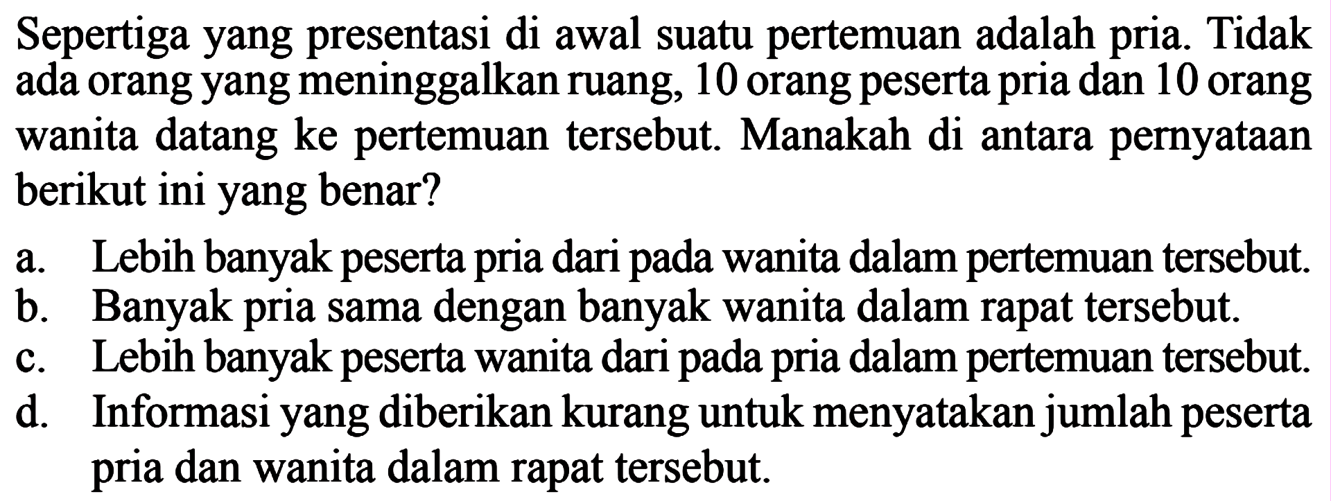 Sepertiga yang presentasi di awal suatu pertemuan adalah pria. Tidak ada orang yang meninggalkan ruang, 10 orang peserta pria dan 10 orang wanita datang ke pertemuan tersebut Manakah di antara pernyataan berikut ini yang benar? a. Lebih banyak peserta pria dari pada wanita dalam pertemuan tersebut b. Banyak pria sama dengan banyak wanita dalam rapat tersebut. c. Lebih banyak peserta wanita dari pada pria dalam pertemuan tersebut. d Informasi yang diberikan kurang untuk menyatakan jumlah peserta dan wanita dalam rapat tersebut.