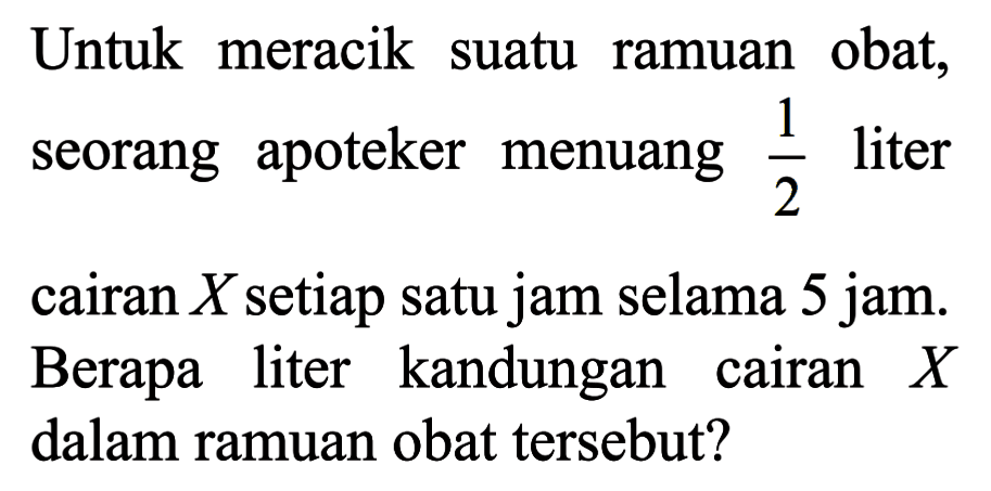 Untuk   meracik obat suatu ramuan obat, seorang apoteker menuang 1/2 liter cairan X setiap satu jam selama 5 jam. Berapa liter kandungan cairan X dalam ramuan obat tersebut?