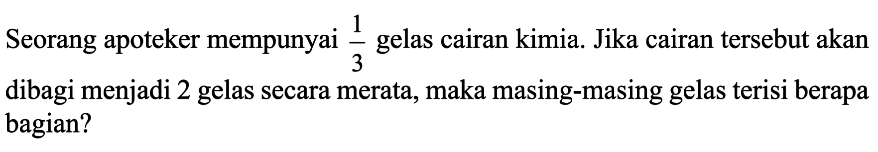 Seorang apoteker mempunyai 1/3 gelas cairan kimia. Jika cairan tersebut akan dibagi menjadi 2 gelas secara merata, maka masing-masing gelas terisi berapa bagian?