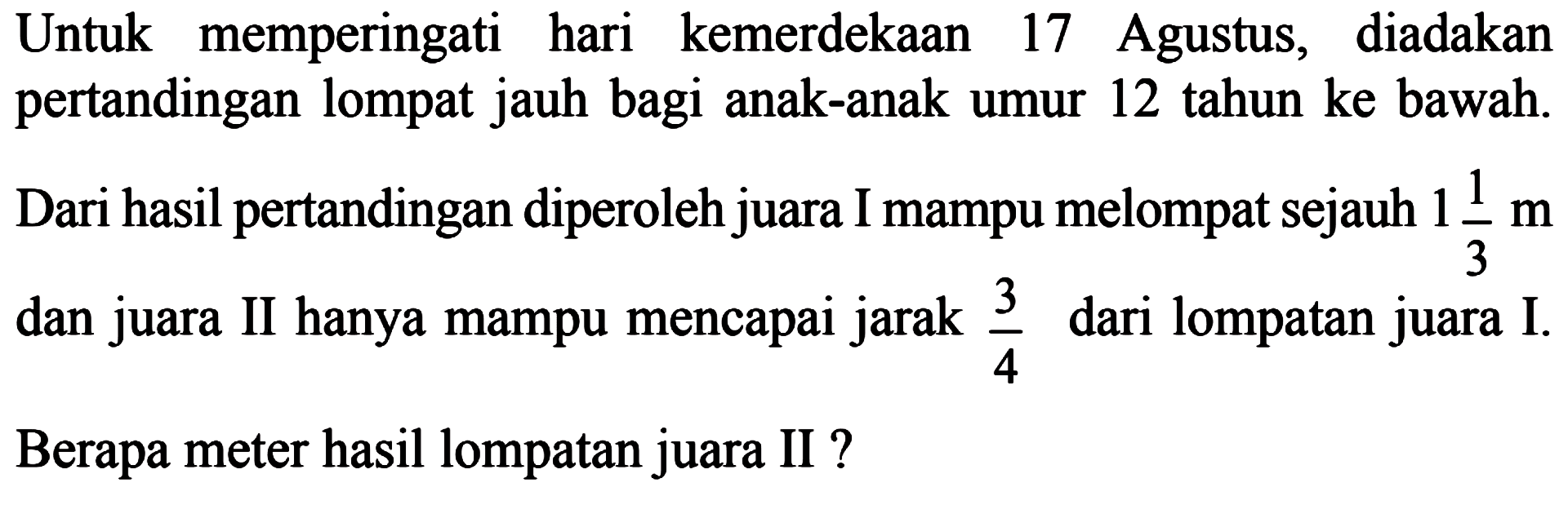 Untuk memperingati hari kemerdekaan 17 Agustus, diadakan pertandingan lompat jauh bagi anak-anak umur 12 tahun ke bawah. Dari hasil pertandingan diperoleh juara I mampu melompat sejauh 1 1/3 m dan juara II hanya mampu mencapai jarak 3/4 dari lompatan juara I. Berapa meter hasil lompatan juara II?