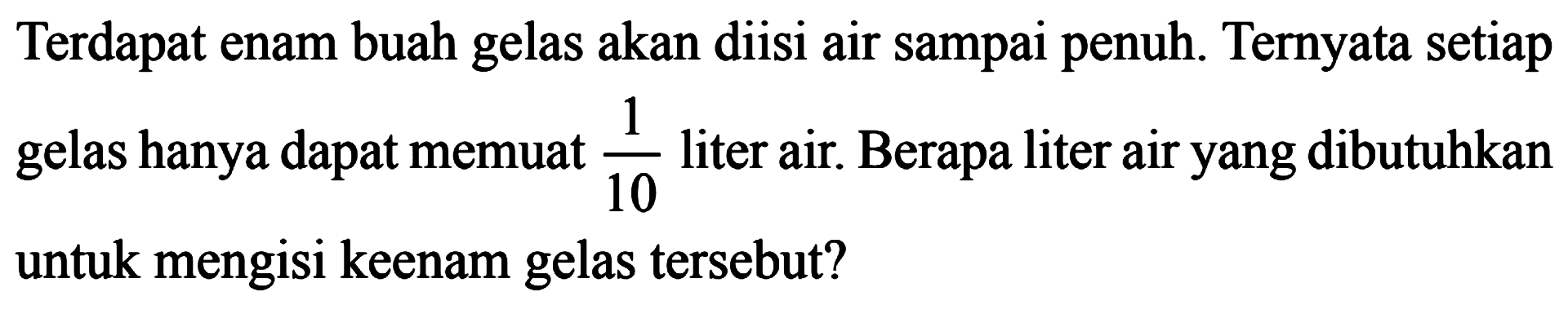 Terdapat enam buah gelas akan diisi air sampai penuh. Ternyata setiap 1 gelas hanya dapat memuat 1/10 liter air. Berapa liter air yang dibutuhkan 10 untuk mengisi keenam gelas tersebut?