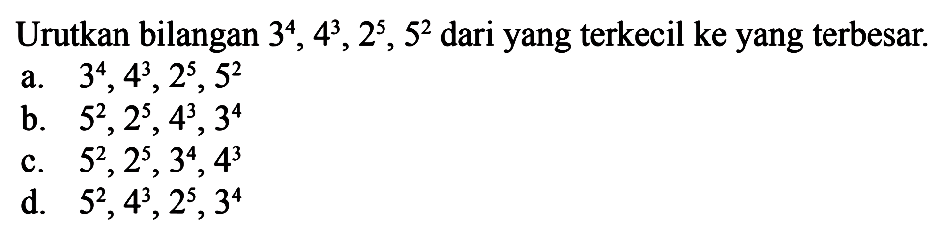 Urutkan bilangan 3^4, 4^3, 2^5, 5^2 dari yang 
 terkecil ke yang terbesar.
 
 a. 3^4, 4^3, 2^5, 5^2
 b. 5^2, 2^5, 4^3, 3^4
 c. 5^2, 2^5, 3^4, 4^3
 d. 5^2, 4^3, 2^5, 3^4