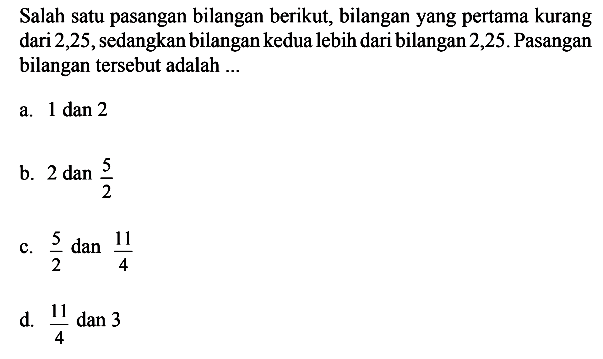 Salah satu pasangan bilangan berikut, bilangan yang pertama kurang dari 2,25, sedangkan bilangankedua lebih dari bilangan 2,25. Pasangan bilangan tersebut adalah 
 a. 1 dan 2 
 b. 2 dan 5/2 
 c. 5/2 dan 11/4
 d. 11/4 dan 3