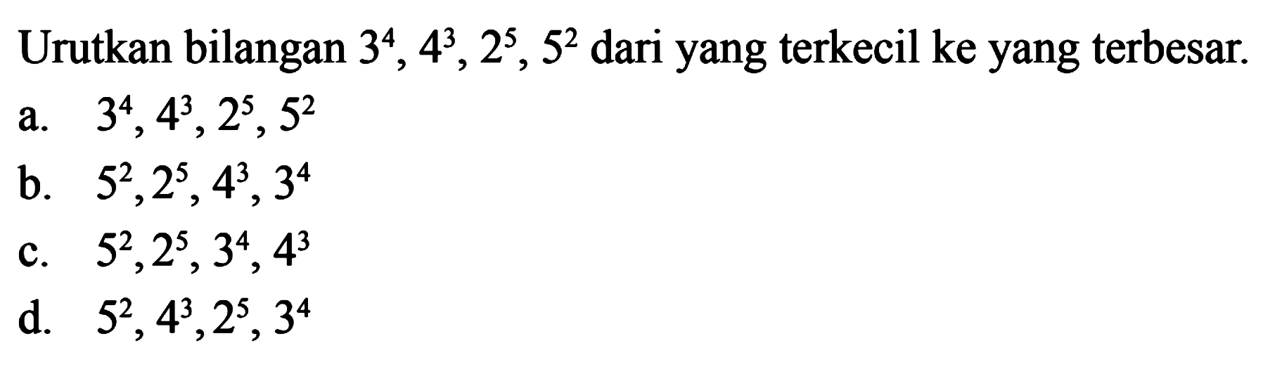 Urutkan bilangan 3^4, 4^3, 2^5, 5^2 dari yang terkecil ke yang terbesar 
 a. 3^4, 4^3, 2^5, 5^2 
 b. 5^2, 2^5, 4^3, 3^4 
 c. 5^2, 2^5, 3^4, 4^3 
 d. 5^2, 4^3, 2^5, 3^4