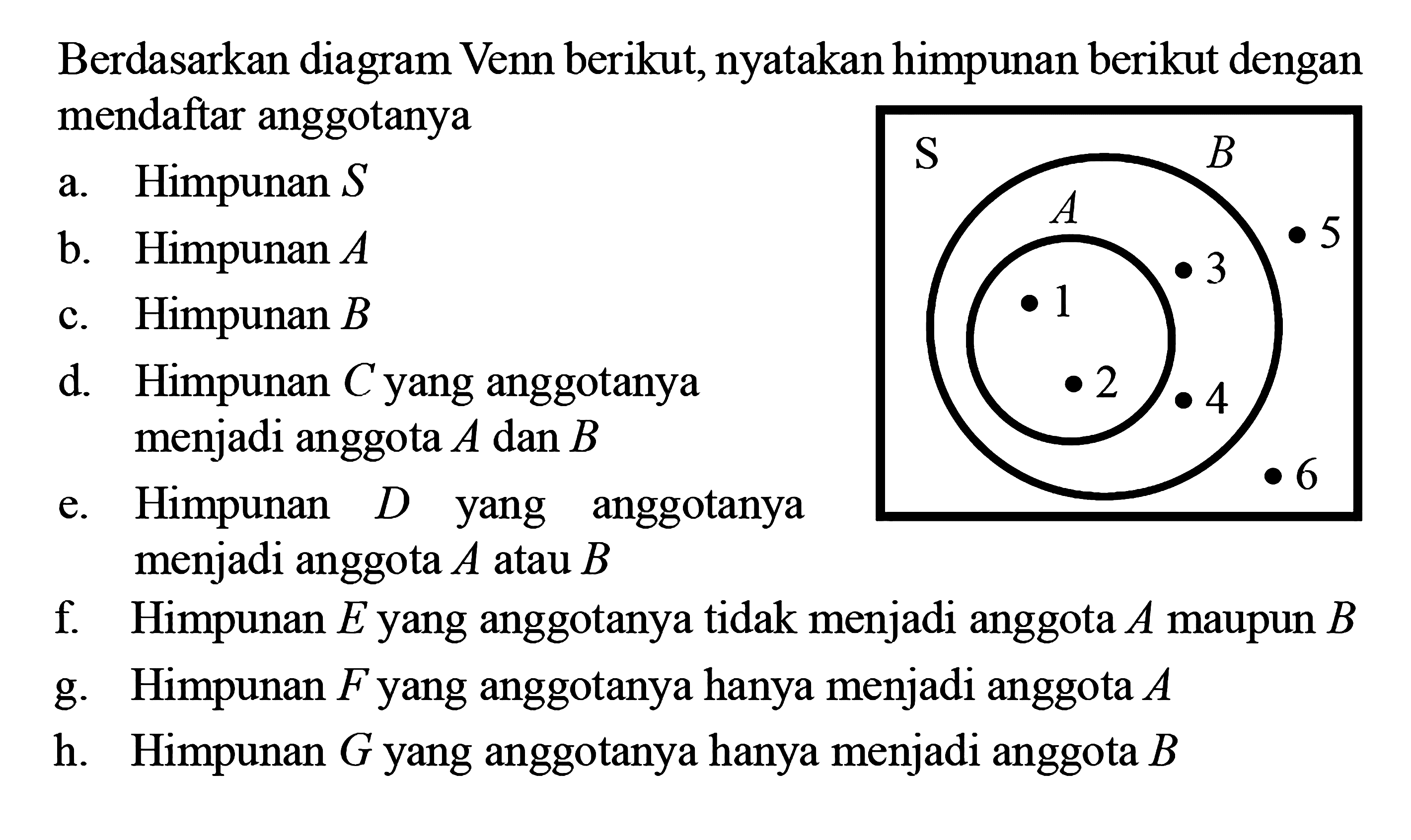 Berdasarkan diagram Venn berikut, nyatakan hi-
 mpunan berikut dengan mendaftar anggotanya
 S, A .1.2; B .3.4 .5.6
 a. Himpunan S
 b. Himpunan A
 c. Himpunan B
 d. Himpunan C yang anggotanya menjadi
 anggota A atau B
 e. Himpunan D yang anggotanya menjadi 
 anggota A atau B
 f. Himpunan E yang anggotanya tidak menjadi 
 anggota A maupun B
 g. Himpunan F yang anggotanya hanya menjadi
 anggota A
 h. Himpunan G yang anggotanya hanya menjadi
 anggota B