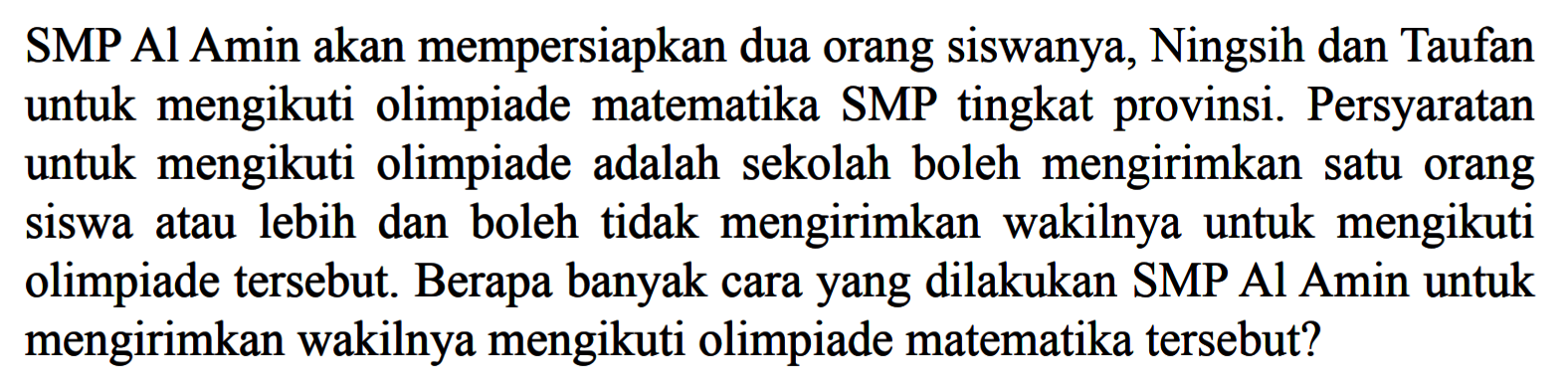 SMP Al Amin akan mempersiapkan dua orang siswanya, Ningsih dan Taufan untuk mengikuti olimpiade matematika SMP tingkat provinsi. Persyaratan untuk mengikuti olimpiade adalah sekolah boleh mengirimkan satu orang siswa atau lebih dan boleh tidak mengirimkan wakilnya untuk mengikuti olimpiade tersebut. Berapa banyak cara yang dilakukan SMP Al Amin untuk mengirimkan wakilnya mengikuti olimpiade matematika tersebut?