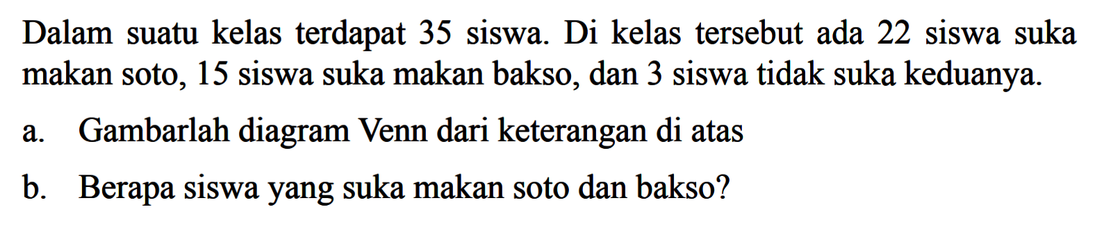 Dalam suatu kelas terdapat 35 siswa. Di kelas tersebut ada 22 siswa suka makan soto, 15 siswa suka makan bakso, dan 3 siswa tidak suka keduanya. a. gambarlah diagram Venn dari keterangan di atas b. Berapa siswa yang suka makan soto dan bakso?