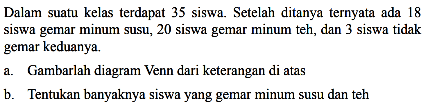 Dalam suatu kelas terdapat 35 siswa . Setelah ditanya ternyata ada 18 siswa gemar minum susu, 20 siswa gemar minum teh, dan 3 siswa tidak gemar keduanya. a. Gambarlah diagram Venn dari keterangan di atas b. Tentukan banyaknya siswa yang gemar minum susu dan teh