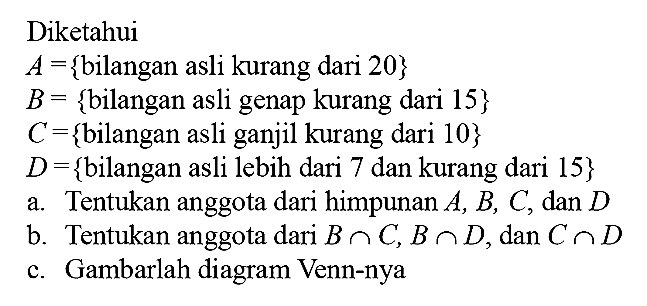 Diketahui A = {bilangan asli kurang dari 20} B = {bilangan asli genap kurang dari 15} C = {bilangan asli ganjil kurang dari 10} D = {bilangan asli lebih dari 7 dan kurang dari 15} a. Tentukan anggota dari himpunan A, B, C, dan D b. Tentukan anggota dari B n C, B n D; dan C n D c. Gambarlah diagram Venn-nya