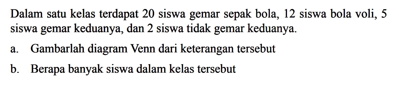 Dalam satu kelas terdapat 20 siswa gemar sepak bola, 12 siswa bola voli, 5 siswa gemar keduanya, dan 2 siswa tidak gemar keduanya a. Gambarlah diagram Venn dari keterangan tersebut b. Berapa banyak siswa dalam kelas tersebut