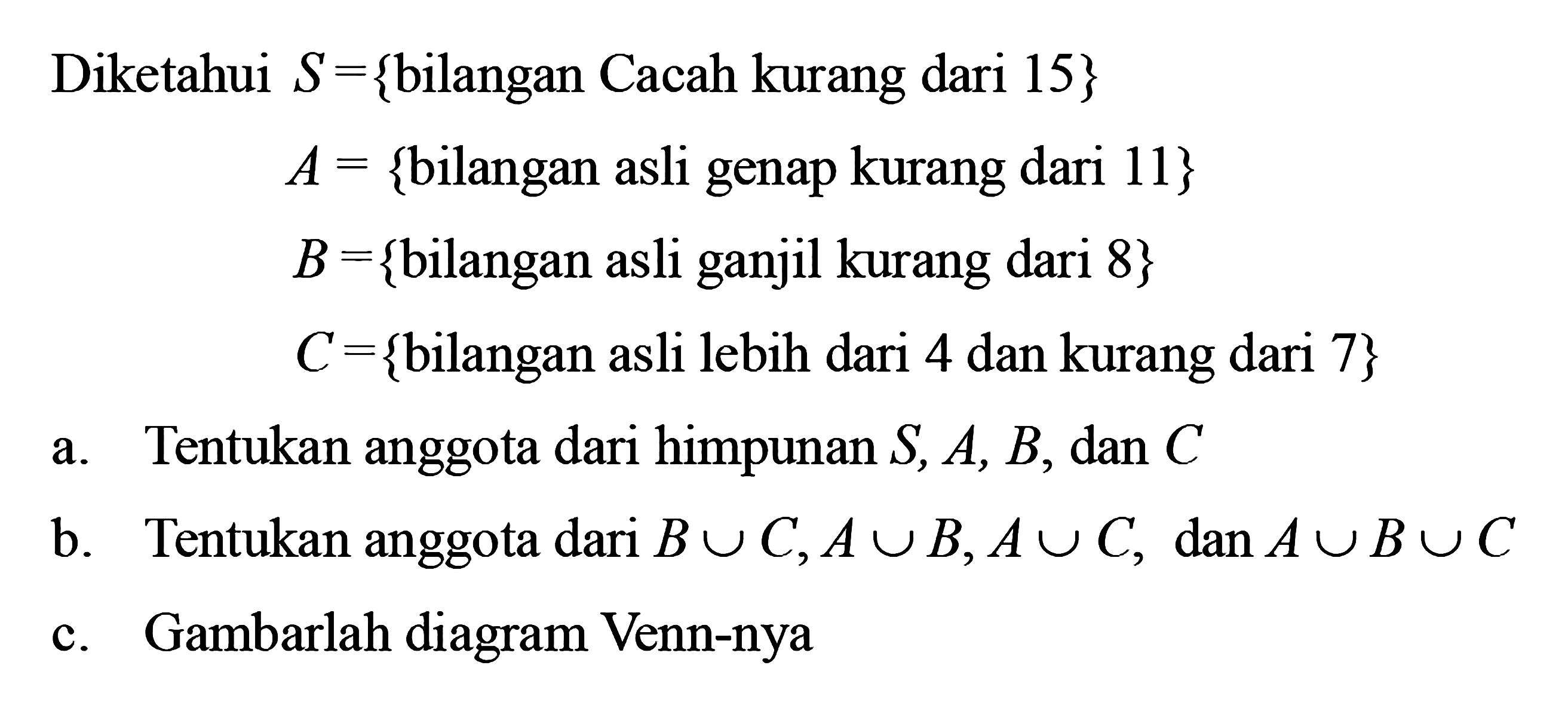 Diketahui S = {bilangan Cacah kurang dari 15} A = {bilangan asli genap kurang dari 11} B = {bilangan asli ganjil kurang dari 8} C = {bilangan asli lebih dari 4 dan kurang dari 7} a. Tentukan anggota dari himpunan S, A, B, dan C b. Tentukan anggota dari B u C,A u B,A u C, dan A u B u C c. Gambarlah diagram Venn-nya