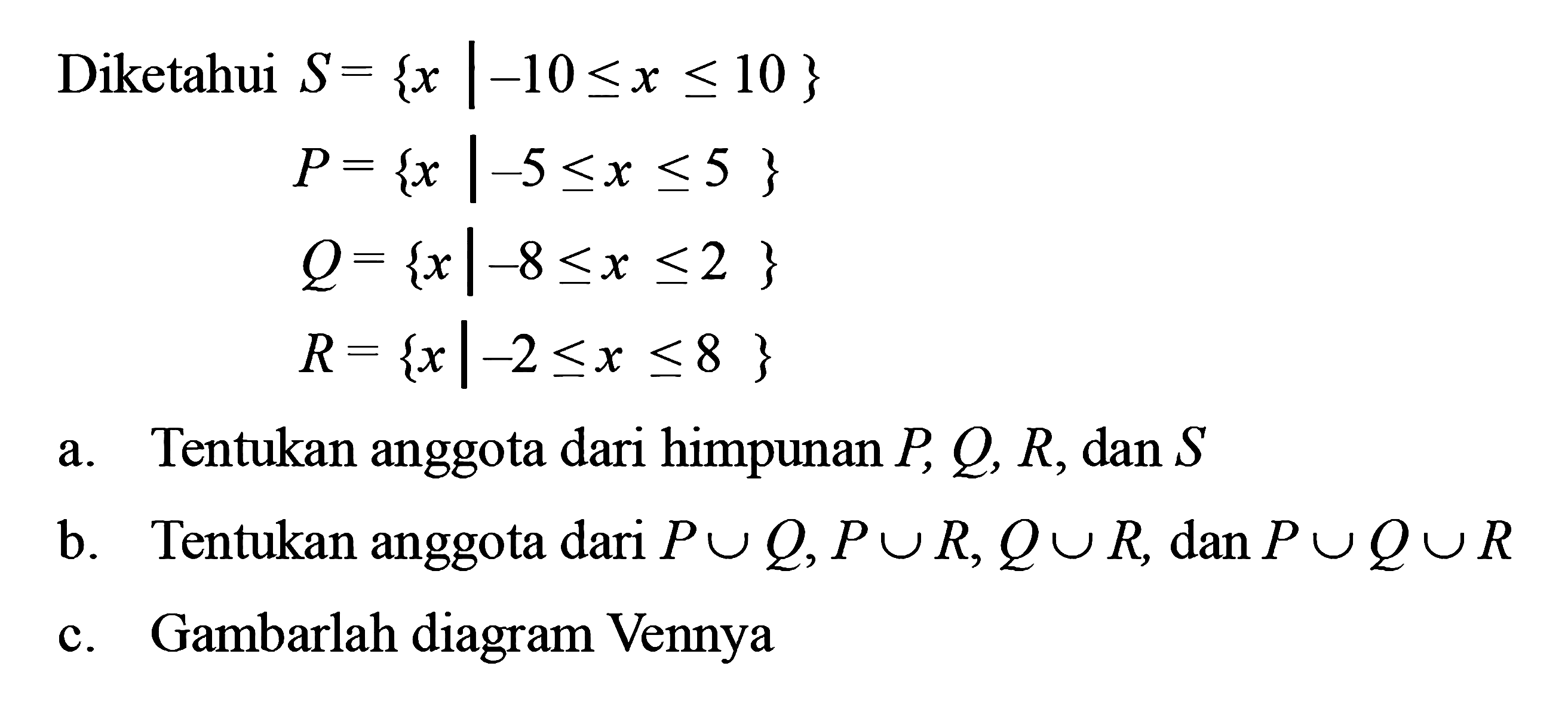 Diketahui S = {x| -10 <= x <= 10} P = {x| -5 <= x <= 5} Q = {x| -8 <= x <= 2} R = {x| -2<= x <= 8} a. Tentukan anggota dari himpunan P,Q,R dan S b. Tentukan anggota dari himpunan P u Q , P u R, Q u R, dan P u Q u R c. Gambarlah diagram Vennnya