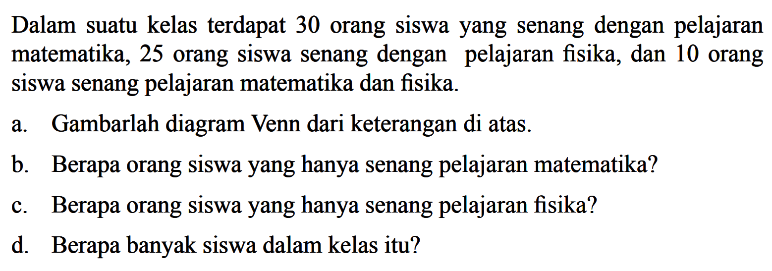 Dalam suatu kelas terdapat 30 orang siswa yang senang dengan pelajaran matematika, 25 orang siswa senang dengan pelajaran fisika, dan 10 orang siswa senang pelajaran matematika dan fisika. a. Gambarlah diagram Venn dari keterangan di atas. b. Berapa orang siswa yang hanya senang pelajaran matematika? c. Berapa orang siswa yang hanya senang pelajaran fisika? d. Berapa banyak siswa dalam kelas itu?