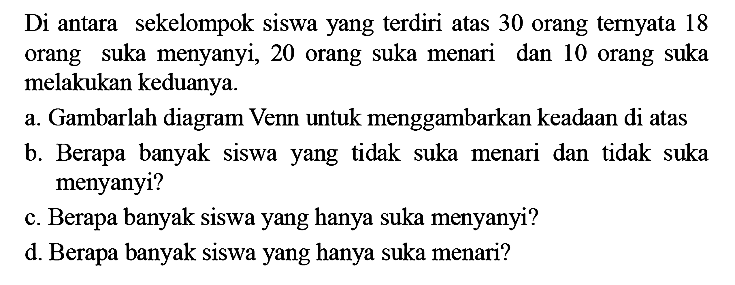 Diantara sekelompok siswa yang terdiri atas 30
 orang ternyata 18 orang suka menyanyi, 20
 orang suka menari dan 10 orang suka melakukan
 keduanya.
 a. gambarlah diagram Venn untuk menggambar-
 kan keadaan diatas
 b. Berapa banyak siswa yang tidak suka menari
 dan tidak suka menyanyi?
 c. Berapa banyak siswa yang hanya suka 
 menyanyi?
 d. Berapa banyak siswa yang hanya suka menari?