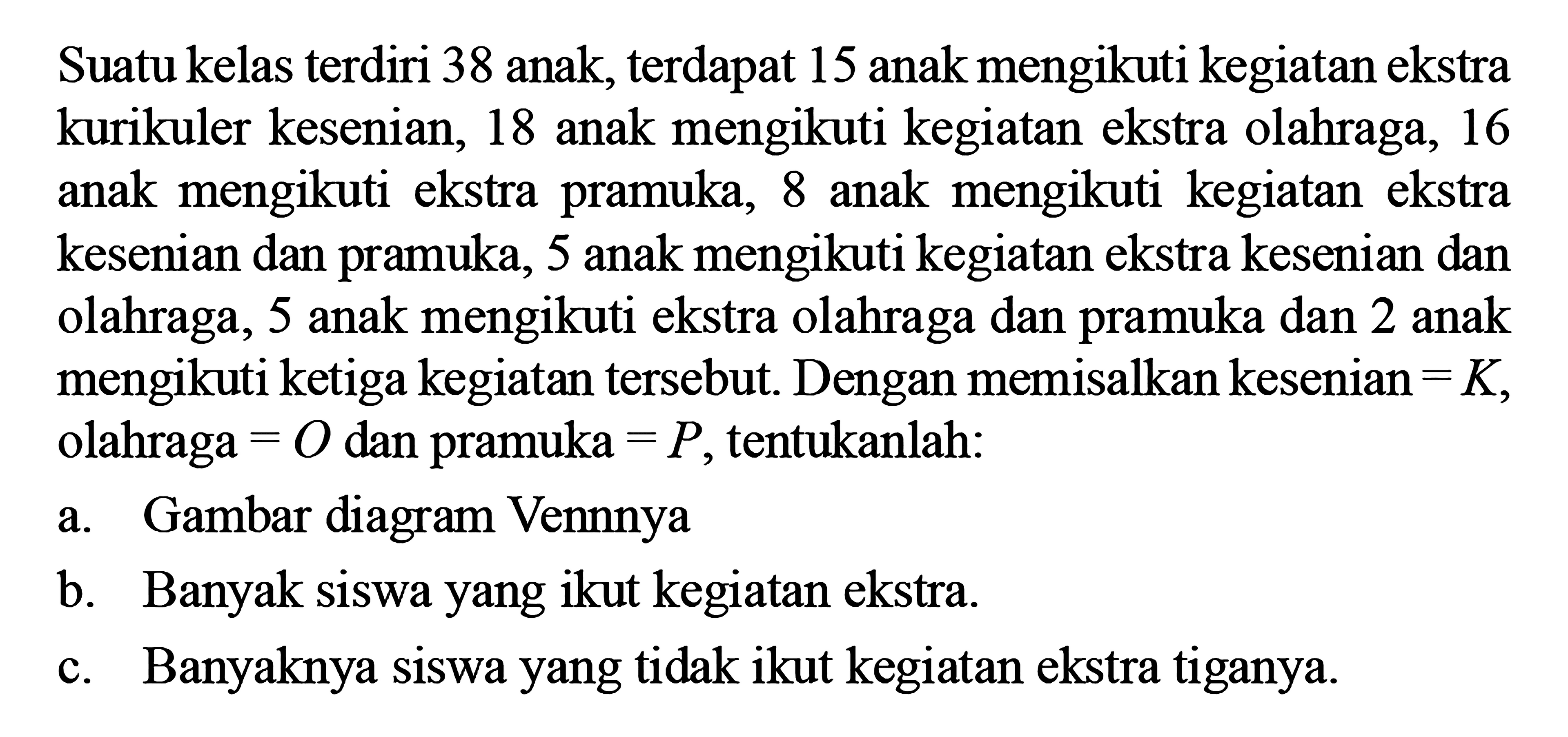 Suatu kelas terdiri 38 anak, terdapat 15 anak mengikuti kegiatan ekstrakurikuler kesenian, 18 anak mengikuti kegiatan ekstra olahraga, 16 anak mengikuti ekstra pramuka, 8 anak mengikuti kegiatan ekstra kesenian dan pramuka, 5 anak mengikuti kegiatan ekstra kesenian dan olahraga, 5 anak mengikuti ekstra olahraga dan pramuka dan 2 anak mengikuti ketiga kegiatan tersebut. Dengan memisalkan kesenian - K, olahraga - O dan pramuka - P, tentukanlah: a. Gambar diagram Vennnya b. Banyak siswa yang ikut kegiatan ekstra. c. Banyaknya siswa yang tidak ikut kegiatan ekstra tiganya.