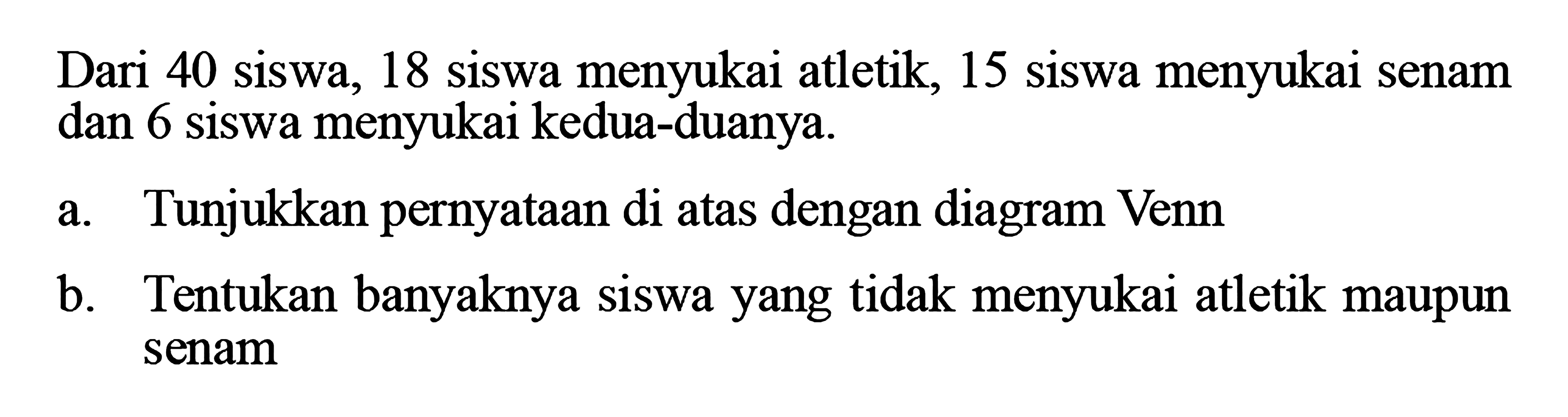 Dari 40 siswa, 18 siswa menyukai atletik, 15 siswa menyukai senam dan 6 siswa menyukai kedua-duanya. a. Tunjukkan pernyataan di atas dengan diagram Venn b. Tentukan banyaknya siswa yang tidak menyukai atletik maupun senam