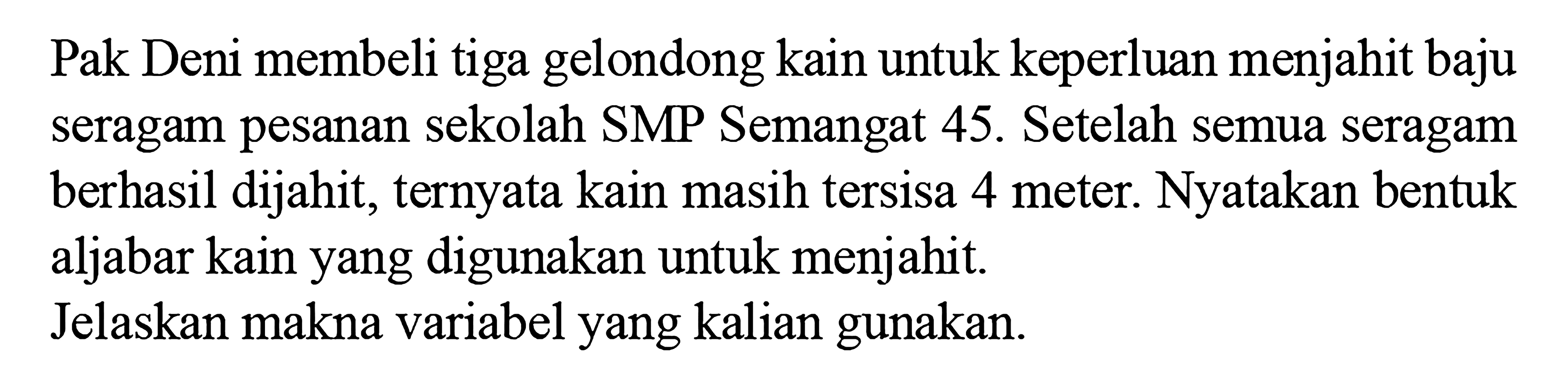 Pak Deni membeli tiga gelondong kain untuk keperluan menjahit baju seragam pesanan sekolah SMP Semangat 45. Setelah semua seragam berhasil dijahit; ternyata kain masih tersisa 4 meter. Nyatakan bentuk aljabar kain yang digunakan untuk menjahit. Jelaskan makna variabel yang kalian gunakan: