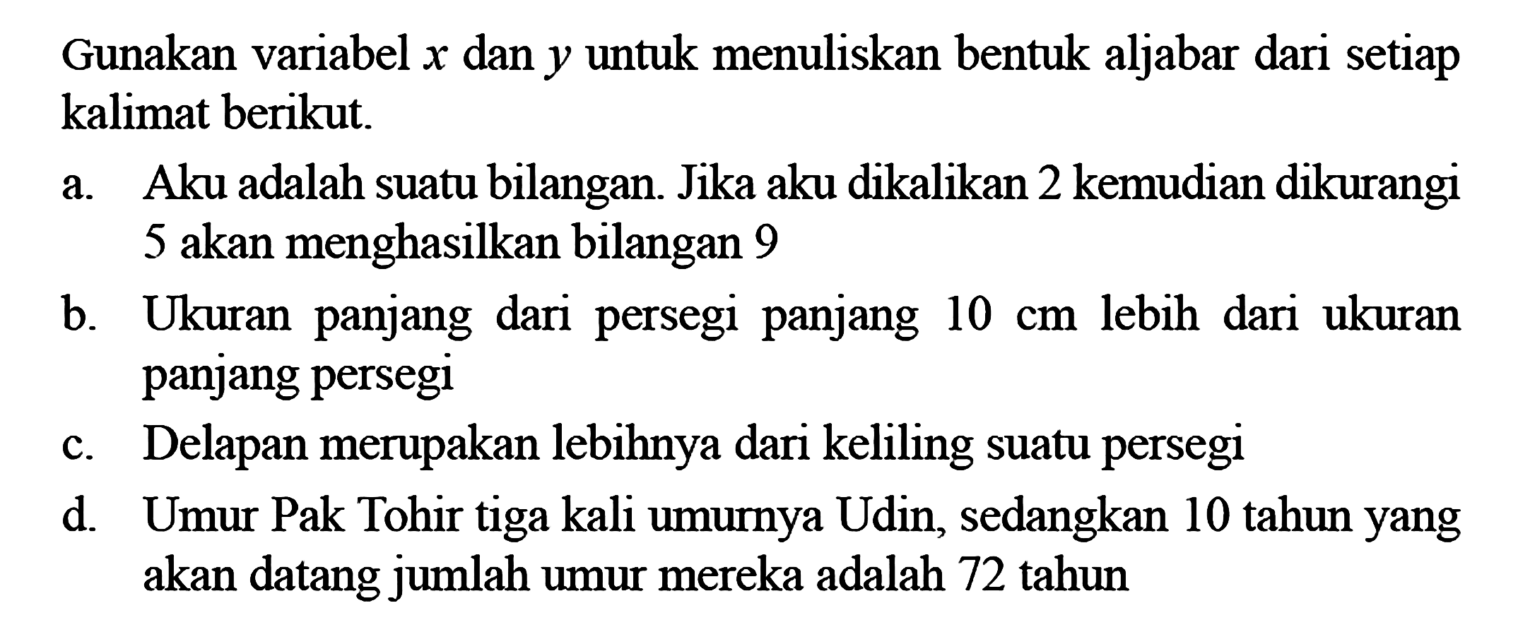 Gunakan variabel x dan y untuk menuliskan bentuk aljabar dari setiap kalimat berikut. Aku adalah suatu bilangan. Jika aku dikalikan 2 kemudian dikurangi 5 akan menghasilkan bilangan 9 b. Ukuran panjang dari persegi panjang 10 cm lebih dari ukuran panjang persegi c. Delapan merupakan lebihnya dari keliling suatu persegi d. Umur Pak Tohir tiga kali umurya Udin, sedangkan 10 tahun yang akan datang jumlah umur mereka adalah 72 tahun