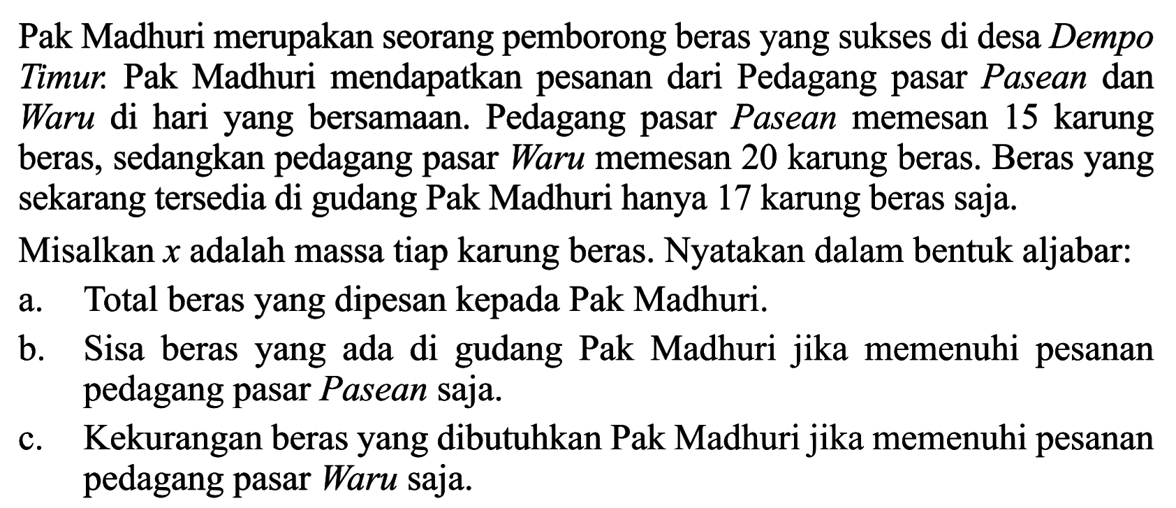 Pak Madhuri merupakan seorang pemborong beras yang sukses di desa Dempo Timur. Pak Madhuri mendapatkan pesanan dari Pedagang pasar Pasean dan Waru di hari yang bersamaan. Pedagang pasar Pasean memesan 15 karung beras, sedangkan pedagang pasar Waru memesan 20 karung beras. Beras yang sekarang tersedia di gudang Pak Madhuri hanya 17 karung beras saja. Misalkan x adalah massa tiap karung beras. Nyatakan dalam bentuk aljabar: a. Total beras yang dipesan kepada Pak Madhuri. b. Sisa beras yang ada di gudang Pak Madhuri jika memenuhi pesanan pedagang pasar Pasean saja. c. Kekurangan beras yang dibutuhkan Pak Madhuri jika memenuhi pesanan pedagang pasar Waru saja.