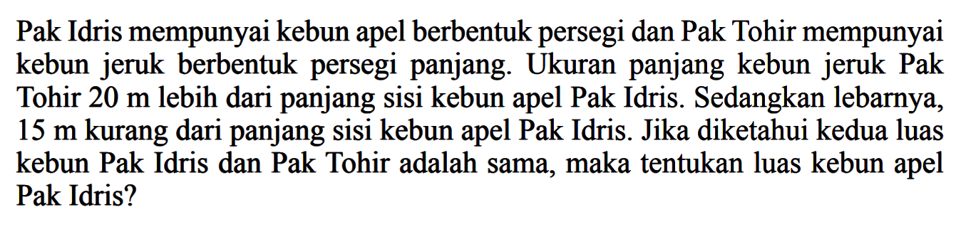 Pak Idris mempunyai kebun apel berbentuk persegi dan Pak Tohir mempunyai kebun jeruk berbentuk persegi panjang. Ukuran panjang kebun jeruk Pak Tohir 20 m lebih dari panjang sisi kebun apel Pak Idris. Sedangkan lebarnya, 15 m kurang dari panjang sisi kebun apel Pak Idris. Jika diketahui kedua luas kebun Pak Idris dan Pak Tohir adalah sama, maka tentukan luas kebun apel Pak Idris?