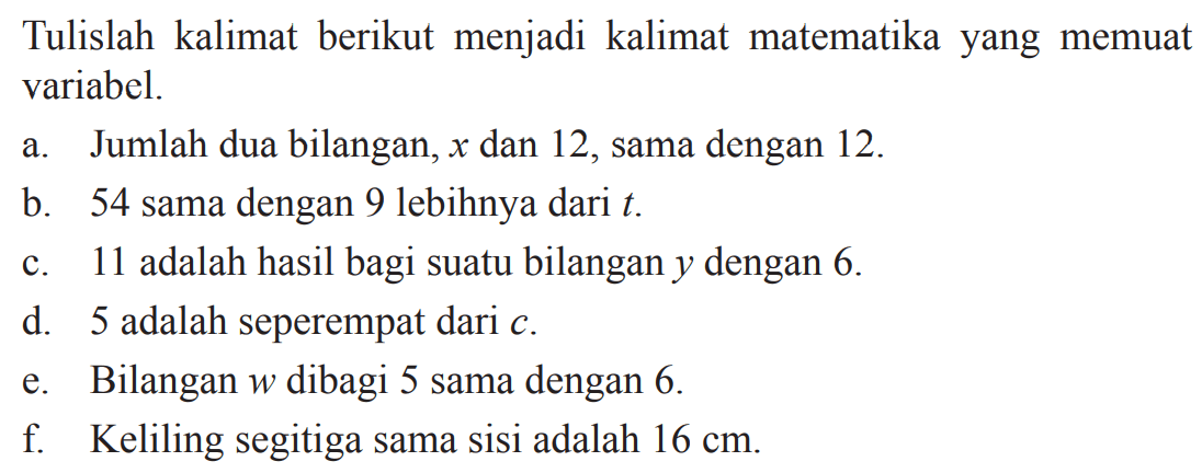 Tulislah kalimat berikut menjadi kalimat matematika yang memuat variabel. a. Jumlah dua bilangan, x dan 12, sama dengan 12. b. 54 sama dengan 9 lebihnya dari t. c. 11 adalah hasil bagi suatu bilangan y dengan 6. d. 5 adalah seperempat dari e. Bilangan w dibagi 5 sama dengan 6. f. Keliling segitiga sama sisi adalah 16 cm.