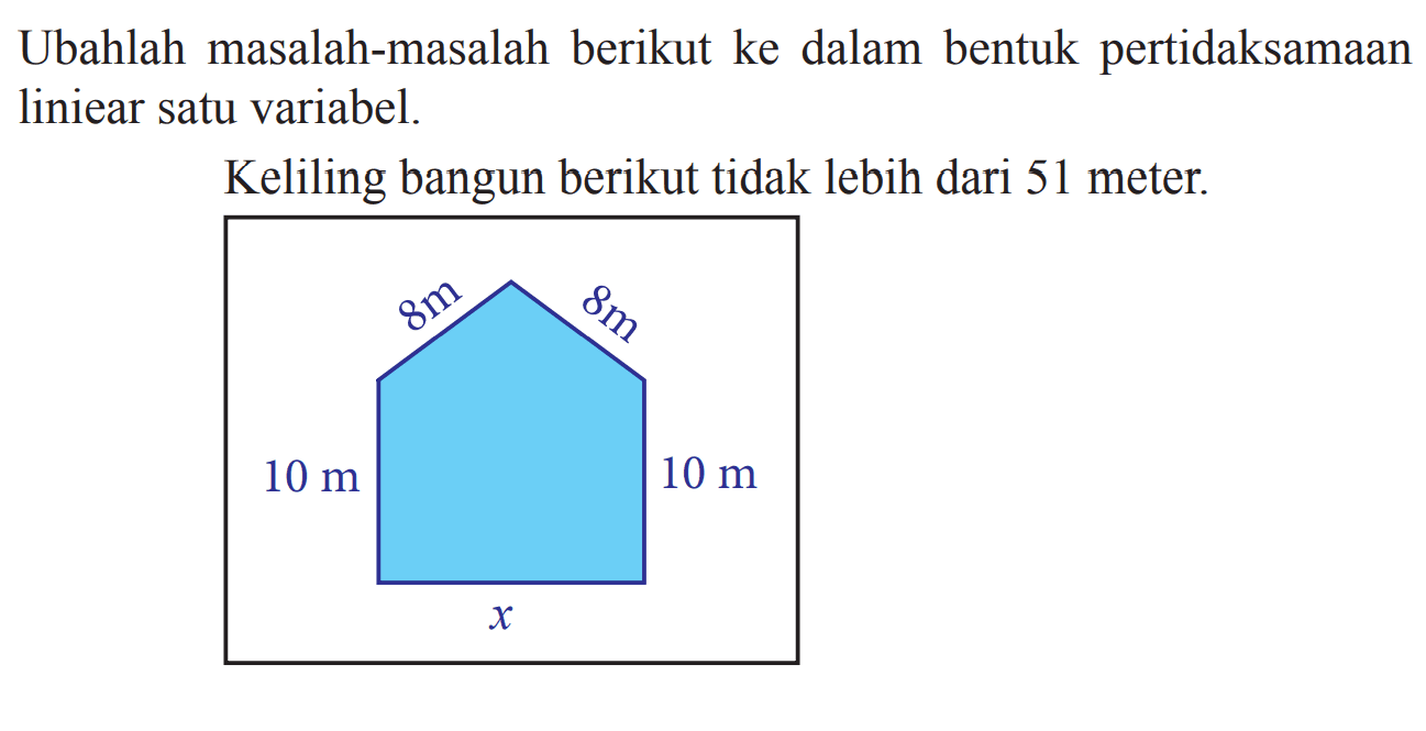 Ubahlah masalah-masalah berikut ke dalam bentuk pertidaksamaan liniear satu variabel. Keliling bangun berikut tidak lebih dari 51 meter: 8 m 8 10 m 10 m x