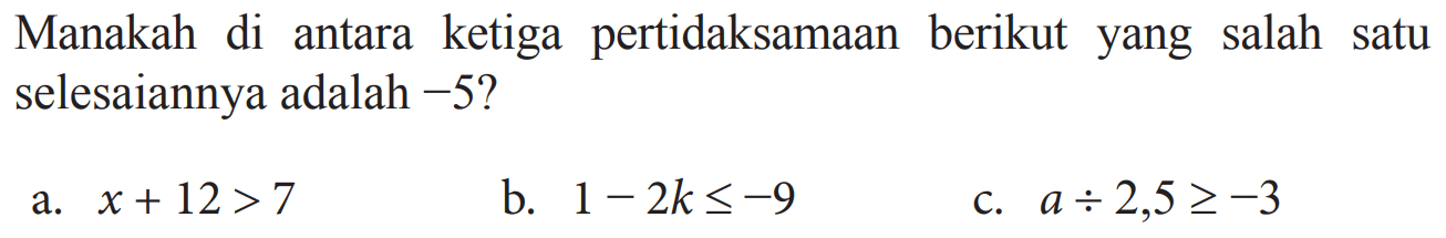 Manakah di antara ketiga pertidaksamaan berikut yang salah satu selesaiannya adalah -5? a. x + 12 > 7 b. 1 - 2k <=-9 c. a;2,5>=-3