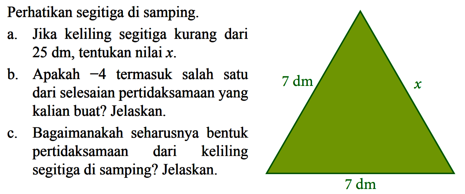 Perhatikan segitiga di samping. a. Jika keliling segitiga kurang dari 25 dm, tentukan nilai x. b. Apakah -4 termasuk salah satu dari selesaian pertidaksamaan yang kalian buat? Jelaskan. c. Bagaimanakah seharusnya bentuk pertidaksamaan dari keliling segitiga di samping? Jelaskan.