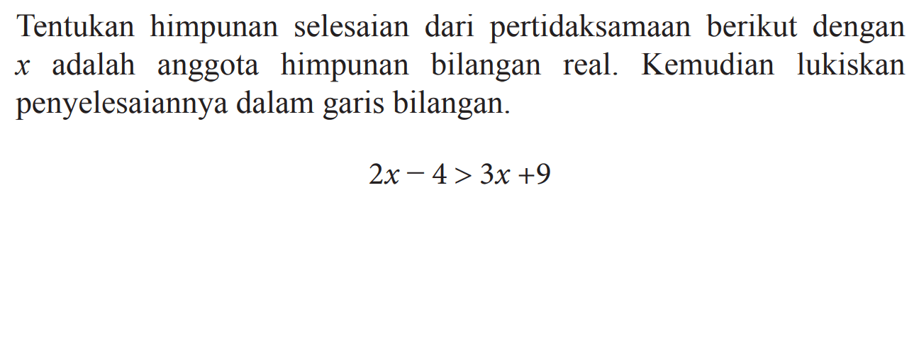 Tentukan himpunan selesaian dari pertidaksamaan berikut dengan x adalah anggota himpunan bilangan real. Kemudian lukiskan penyelesaiannya dalam garis bilangan. 
 2x - 4 > 3x + 9