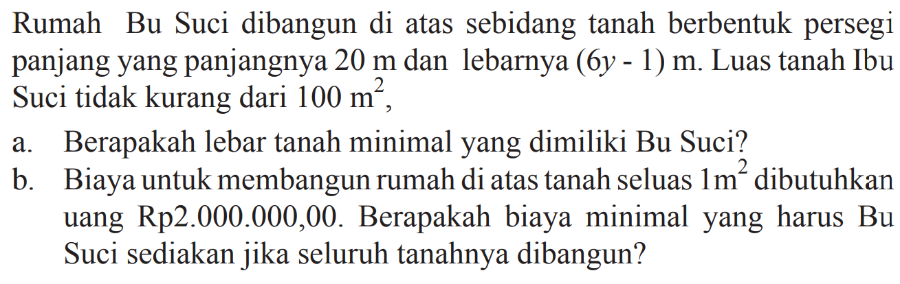 Rumah Bu Suci dibangun di atas sebidang tanah berbentuk persegi panjang yang panjangnya 20 m dan lebarnya (6y - 1) m. Luas tanah Ibu Suci tidak kurang dari 100 m^2,
 a. Berapakah lebar tanah minimal yang dimiliki Bu Suci? 
 b. Biaya untuk membangun rumah di atas tanah seluas 1 m^2 dibutuhkan uang Rp2.000.000,00. Berapakah biaya minimal yang harus Bu Suci sediakan jika seluruh tanahnya dibangun?