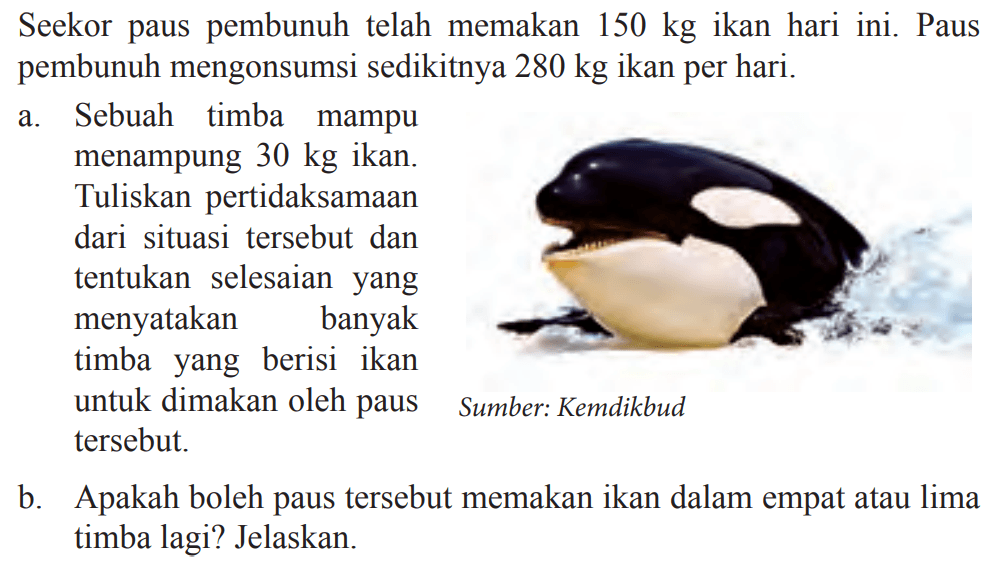 Seekor paus pembunuh telah memakan 150 kg ikan hari ini. Paus pembunuh mengonsumsi sedikitnya 280 kg ikan per hari. a. Sebuah timba mampu menampung 30 kg ikan: Tuliskan pertidaksamaan dari situasi tersebut dan tentukan selesaian yang menyatakan banyak timba yang berisi ikan untuk dimakan oleh paus tersebut. b.Apakah boleh paus tersebut memakan ikan dalam empat atau lima timba lagi? Jelaskan. Sumber: Kemdikbud