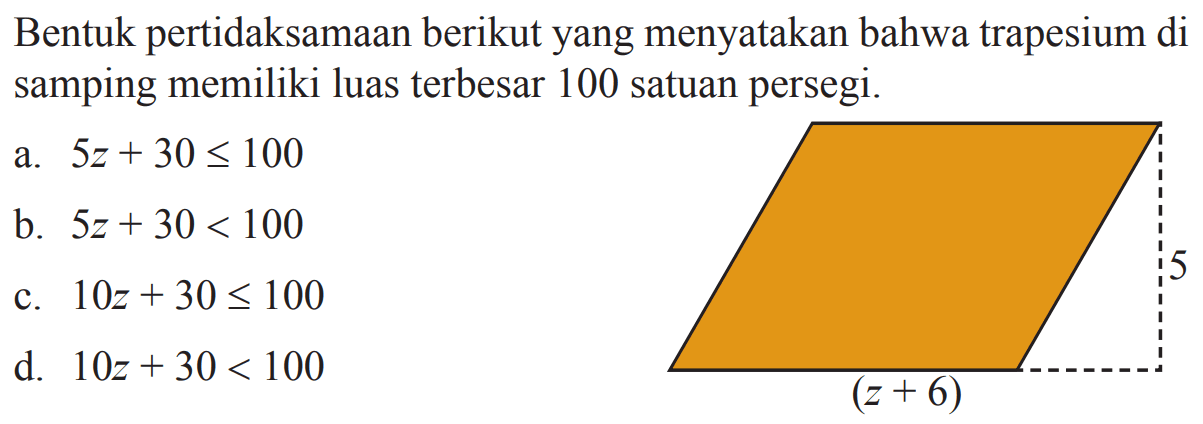 Bentuk pertidaksamaan berikut yang menyatakan
 bahwa trapesium di samping memiliki luas 
 terbesar 100 satuan persegi.
 5 (z+6)
 
 a. 5z+30<=100
 b. 5z+30<100
 c. 10z+30<=100
 d. 10z+30<100