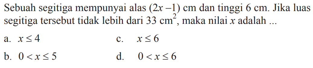 Sebuah segitiga mempunyai alas (2x - 1) cm dan tinggi 6 cm. Jika luas segitiga tersebut tidak lebih dari 33 cm^2, maka nilai x adalah a. x <= 4 
 b. 0 < x <= 5 
 c. x <= 6
 d. 0 < x <= 6