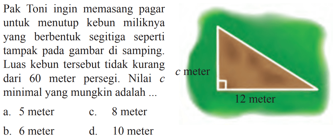 Pak Toni ingin memasang pagar untuk kebun 
 miliknya yang berbentuk segitiga seperti tampak
 pada gambar di samping. Luas kebun tersebut
 tidak kurang dari 60 meter persegi. NIlai c
 minimal yang mungkin adalah ...
 a. 5 meter
 b. 6 meter
 c. 8 meter
 d. 10 meter