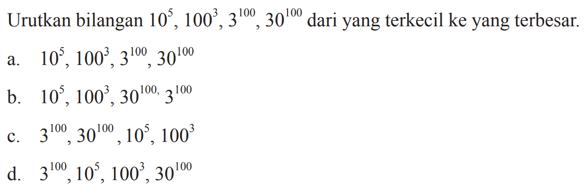 Urutkan bilangan 10^5, 100^3, 3^100, 30^100
 dari yang terkecil ke yang terbesar.
 a. 10^5,100^3,3^100,30^100
 b. 10^5,100^3,30^100,3^100
 c. 3^100,30^100,10^5,100^3
 d. 3^100,10^5,100^3,30^100